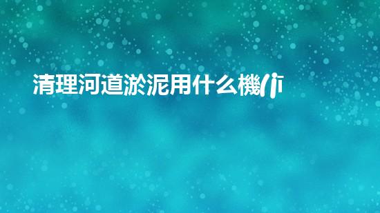 清理河道淤泥用什么機(jī)器好清淤工程技術(shù)革新：如何提升施工效率與安全性？